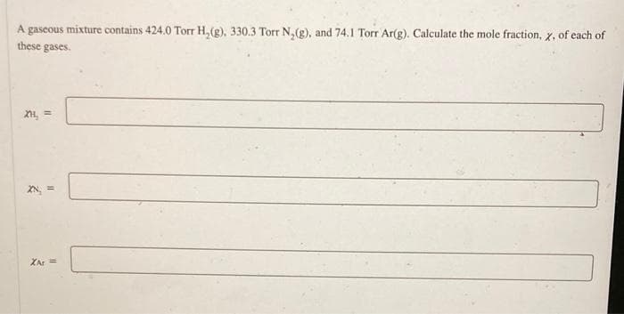 A gaseous mixture contains 424.0 Torr H₂(g), 330.3 Torr N₂(g), and 74.1 Torr Ar(g). Calculate the mole fraction, x, of each of
these gases.
XH₂ =
2
11
XAt =