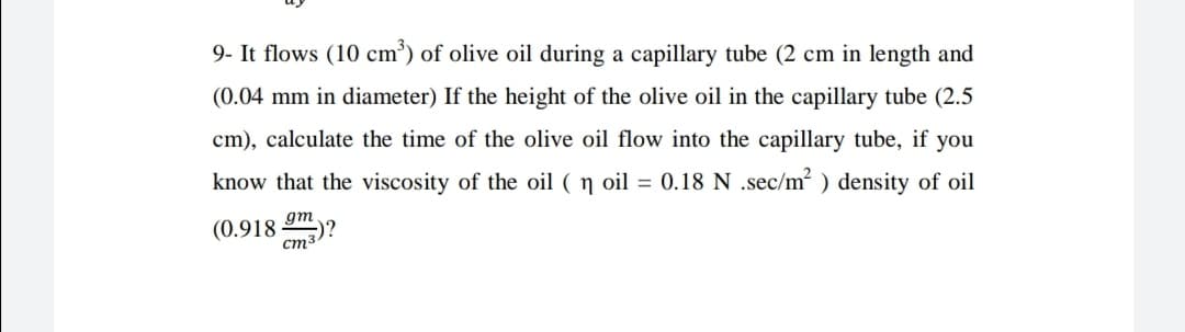 9- It flows (10 cm') of olive oil during a capillary tube (2 cm in length and
(0.04 mm in diameter) If the height of the olive oil in the capillary tube (2.5
cm), calculate the time of the olive oil flow into the capillary tube, if you
know that the viscosity of the oil ( ŋ oil = 0.18 N .sec/m? ) density of oil
gm
(0.918
Cma)?
