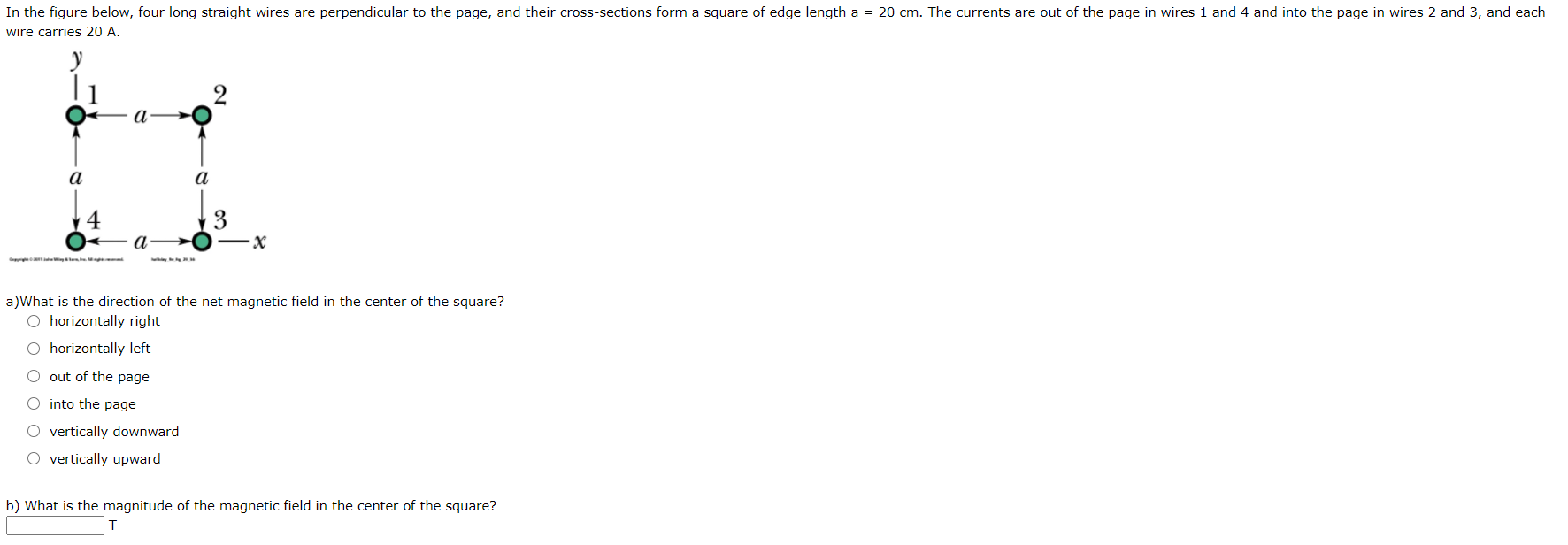 In the figure below, four long straight wires are perpendicular to the page, and their cross-sections form a square of edge length a = 20 cm. The currents are out of the page in wires 1 and 4 and into the page in wires 2 and 3, and each
wire carries 20 A.
а
a
a
a)What is the direction of the net magnetic field in the center of the square?
O horizontally right
O horizontally left
O out of the page
O into the page
O vertically downward
O vertically upward
b) What is the magnitude of the magnetic field in the center of the square?

