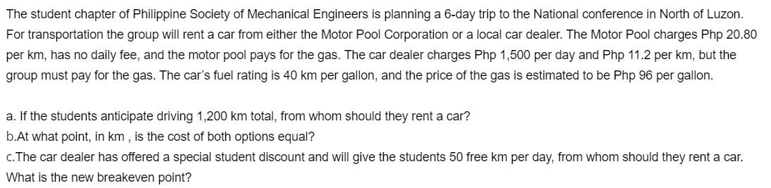 The student chapter of Philippine Society of Mechanical Engineers is planning a 6-day trip to the National conference in North of Luzon.
For transportation the group will rent a car from either the Motor Pool Corporation or a local car dealer. The Motor Pool charges Php 20.80
per km, has no daily fee, and the motor pool pays for the gas. The car dealer charges Php 1,500 per day and Php 11.2 per km, but the
group must pay for the gas. The car's fuel rating is 40 km per gallon, and the price of the gas is estimated to be Php 96 per gallon.
a. If the students anticipate driving 1,200 km total, from whom should they rent a car?
b.At what point, in km , is the cost of both options equal?
c.The car dealer has offered a special student discount and will give the students 50 free km per day, from whom should they rent a car.
What is the new breakeven point?
