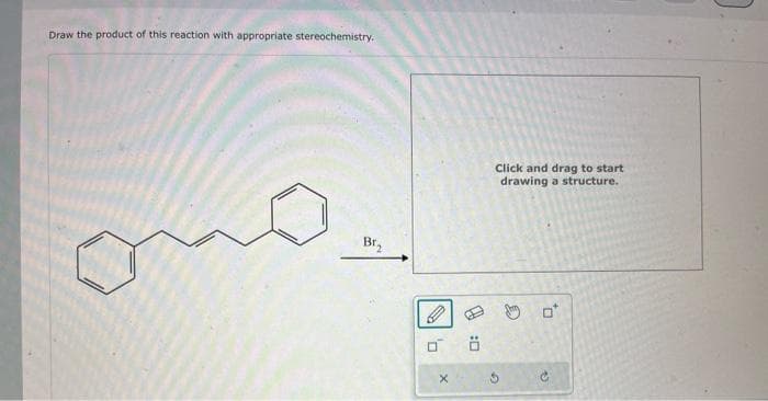 Draw the product of this reaction with appropriate stereochemistry.
Br₂
0
X
Ö
Click and drag to start
drawing a structure.
C
0