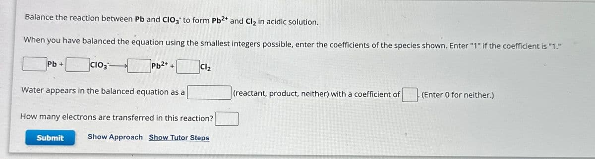 Balance the reaction between Pb and CIO3 to form Pb2+ and Cl₂ in acidic solution.
When you have balanced the equation using the smallest integers possible, enter the coefficients of the species shown. Enter "1" if the coefficient is "1."
Pb+
CIO3-
Pb²+ +
Water appears in the balanced equation as a
Submit
Cl₂
How many electrons are transferred in this reaction?
Show Approach Show Tutor Steps
(reactant, product, neither) with a coefficient of
. (Enter 0 for neither.)