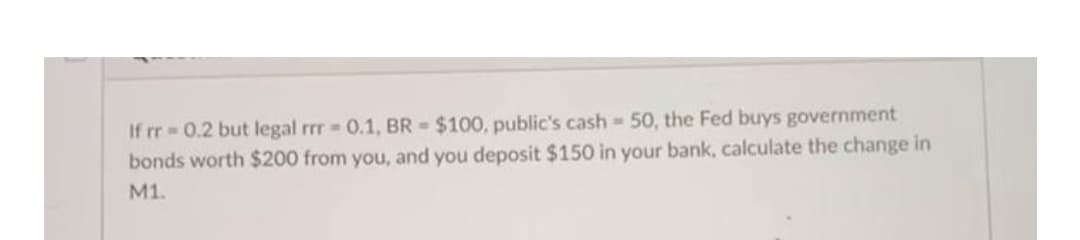 If rr 0.2 but legal rr 0.1, BR $100, public's cash 50, the Fed buys government
bonds worth $200 from you, and you deposit $150 in your bank, calculate the change in
M1.
