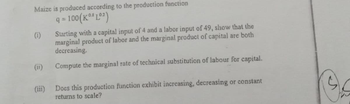 Maize is produced according to the production function
q = 100(K°*L°)
%3D
Starting with a capital input of 4 and a labor input of 49, show that the
marginal product of labor and the marginal product of capital are both
decreasing.
(i)
(ii)
Compute the marginal rate of technical substitution of labour for capital.
(iii)
Does this production function exhibit increasing, decreasing or constant
returns to scale?
