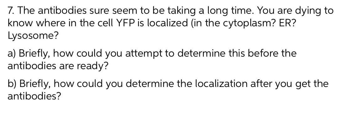 7. The antibodies sure seem to be taking a long time. You are dying to
know where in the cell YFP is localized (in the cytoplasm? ER?
Lysosome?
a) Briefly, how could you attempt to determine this before the
antibodies are ready?
b) Briefly, how could you determine the localization after you get the
antibodies?