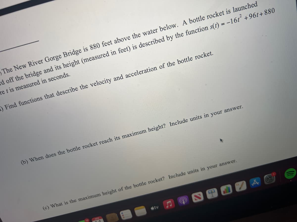 The New River Gorge Bridge is 880 feet above the water below. A bottle rocket is launched
rd off the bridge and its height (measured in feet) is described by the function s(t) = -16t +96t+ 880
re t is measured in seconds.
OFind functions that describe the velocity and acceleration of the bottle rocket.
(b) When does the bottle rocket reach its maximum height? Include units in your answer.
(c) What is the maximum height of the bottle rocket? Include units in your answer.
tv
