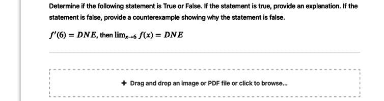 Determine if the following statement is True or False. If the statement is true, provide an explanation. If the
statement is false, provide a counterexample showing why the statement is false.
f'(6) = DNE, then lim,-6 f(x) = DNE
+ Drag and drop an image or PDF file or click to browse...
