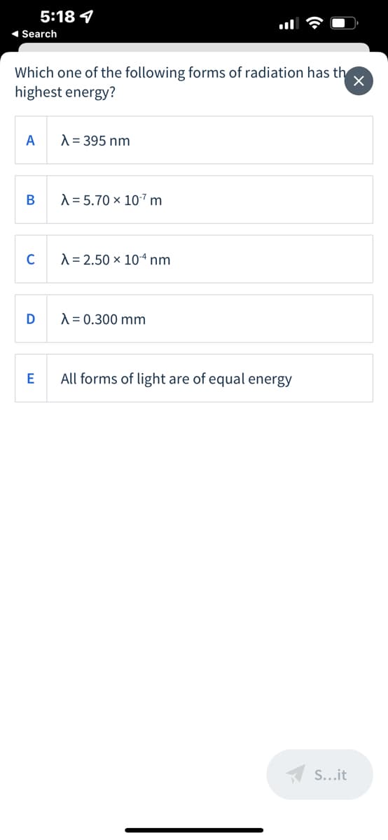 5:18 4
1 Search
Which one of the following forms of radiation has th
highest energy?
A
A = 395 nm
A = 5.70 x 107 m
C
A = 2.50 × 104 nm
D
A = 0.300 mm
E
All forms of light are of equal energy
A S...it
