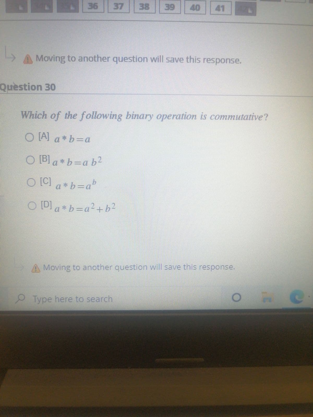 36
37
38
39
40
41
42C
Moving to another question will save this response.
Question 30
Which of the following binary operation is commutative?
O [A] a * b=a
O [B] a *b=a b2
O [C] *b=ab
O ID ab=a²+b2
A Moving to another question will save this response.
Type here to search
