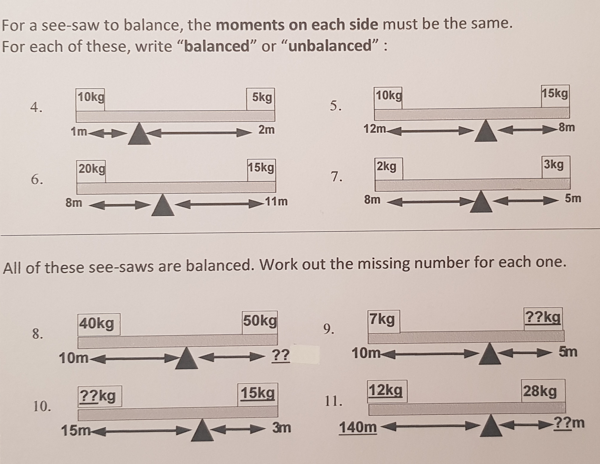 For a see-saw to balance, the moments on each side must be the same.
For each of these, write "balanced" or "unbalanced" :
10kg
5kg
10kg
15kg
4.
5.
1m-
2m
12m.
-8m
20kg
15kg
2kg
3kg
6.
7.
8m
11m
8m
5m
All of these see-saws are balanced. Work out the missing number for each one.
40kg
50kg
7kg
??kg
8.
9.
10m
> ??
10m+
5m
