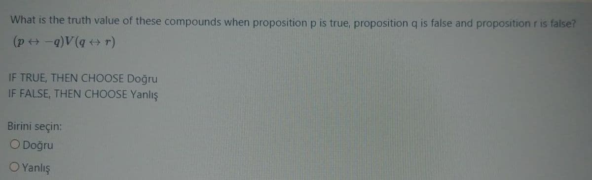 What is the truth value of these compounds when proposition p is true, proposition q is false and proposition r is false?
(p ++ -q)V(q r)
IF TRUE, THEN CHOOSE Doğru
IF FALSE, THEN CHOOSE Yanlış
Birini seçin:
O Doğru
O Yanlış
