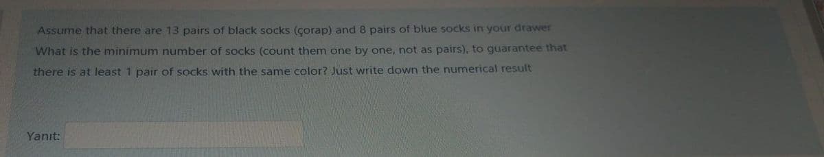 Assume that there are 13 pairs of black socks (çorap) and 8 pairs of blue socks in your drawer
What is the minimum number of socks (count them one by one, not as pairs), to guarantee that
there is at least 1 pair of socks with the same color? Just write down the numerical result
Yanıt:
