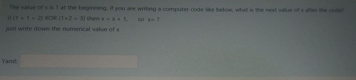 The value of x is 1 at the beginning, if you are writing a computer code like below, what is the next value of x after the code?
if (1 +1= 2) XOR (1+2 = 3) then x = x + 1,
so X= ?
just write down the numerical value of x
Yanıt:
