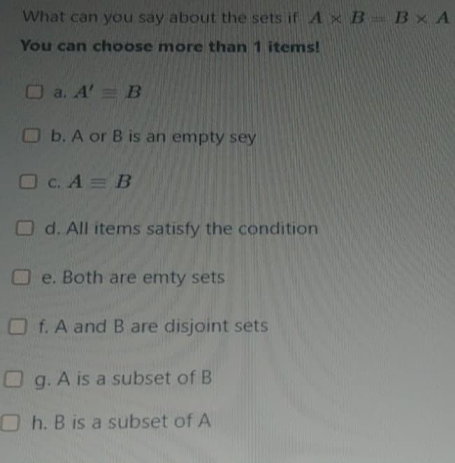 What can you say about the sets if A x B Bx A
You can choose more than 1 items!
O a. A' B
Ob. A or B is an empty sey
C. A = B
O d. All items satisfy the condition
O e. Both are emty sets
O f. A and B are disjoint sets
O g. A is a subset of B
h. B is a subset of A
