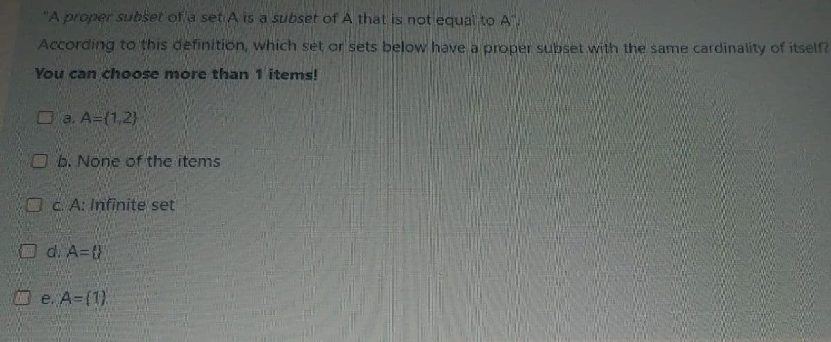 "A proper subset of a set A is a subset of A that is not equal to A".
According to this definition, which set or sets below have a proper subset with the same cardinality of itself?
You can choose more than 1 items!
O a. A=(1,2)
Ob. None of the items
Oc A: Infinite set
Od. A=0
O e. A=(1)
