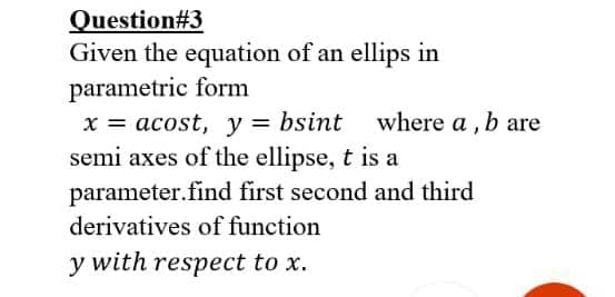 Question#3
Given the equation of an ellips in
parametric form
x = acost, y = bsint where a , b are
semi axes of the ellipse, t is a
parameter.find first second and third
derivatives of function
y with respect to x.
