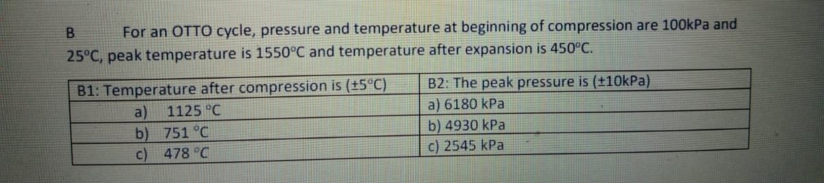 B.
For an OTTO cycle, pressure and temperature at beginning of compression are 100kPa and
25°C, peak temperature is 1550°C and temperature after expansion is 450°C.
B1: Temperature after compression is (+5°C)
B2: The peak pressure is (±10kPa)
a)
b) 751 °C
c) 478 C
1125 °C
a) 6180 kPa
b) 4930 kPa
c) 2545 kPa
