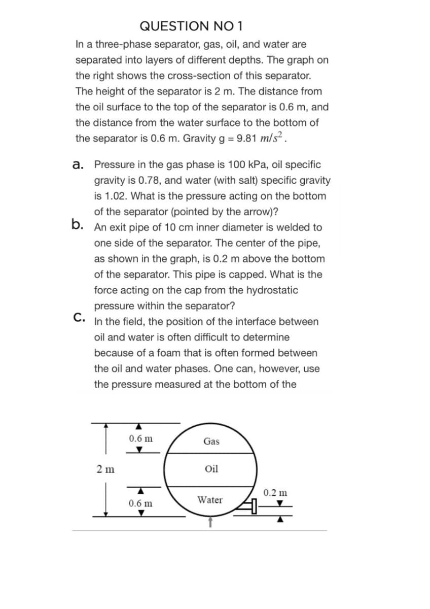 QUESTION NO 1
In a three-phase separator, gas, oil, and water are
separated into layers of different depths. The graph on
the right shows the cross-section of this separator.
The height of the separator is 2 m. The distance from
the oil surface to the top of the separator is 0.6 m, and
the distance from the water surface to the bottom of
the separator is 0.6 m. Gravity g = 9.81 m/s² .
a. Pressure in the gas phase is 100 kPa, oil specific
gravity is 0.78, and water (with salt) specific gravity
is 1.02. What is the pressure acting on the bottom
of the separator (pointed by the arrow)?
b. An exit pipe of 10 cm inner diameter is welded to
one side of the separator. The center of the pipe,
as shown in the graph, is 0.2 m above the bottom
of the separator. This pipe is capped. What is the
force acting on the cap from the hydrostatic
pressure within the separator?
C.
In the field, the position of the interface between
oil and water is often difficult to determine
because of a foam that is often formed between
the oil and water phases. One can, however, use
the pressure measured at the bottom of the
0.6 m
Gas
2 m
Oil
0.2 m
0.6 m
Water
