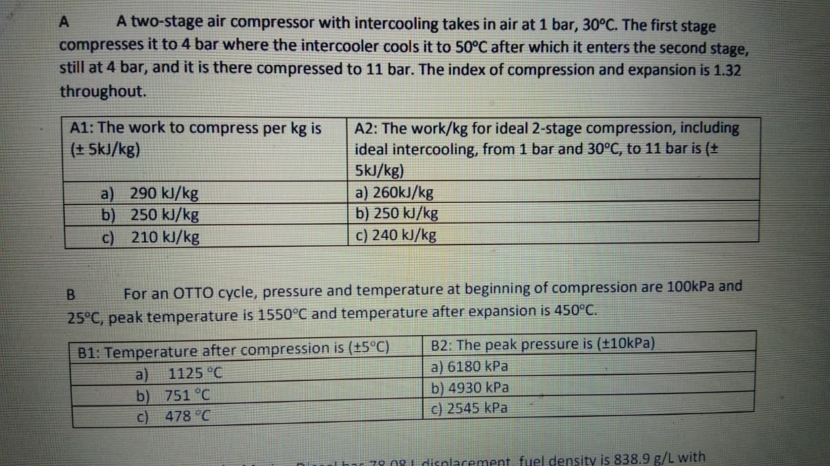 A two-stage air compressor with intercooling takes in air at 1 bar, 30°C. The first stage
compresses it to 4 bar where the intercooler cools it to 50°C after which it enters the second stage,
still at 4 bar, and it is there compressed to 11 bar. The index of compression and expansion is 1.32
throughout.
A1: The work to compress per kg is
A2: The work/kg for ideal 2-stage compression, including
ideal intercooling, from 1 bar and 30°C, to 11 bar is (+
5kJ/kg)
a) 260kJ/kg
b) 250 kJ/kg
c) 240 kJ/kg
(+ SkJ/kg)
a) 290 kJ/kg
b) 250 kJ/kg
210 kJ/kg
c)
For an OTTO cycle, pressure and temperature at beginning of compression are 100kPa and
25°C, peak temperature is 1550°C and temperature after expansion is 450°C.
B1: Temperature after compression is (+5°C)
B2: The peak pressure is (±10kPa)
a) 6180 kPa
a)
1125 °C
b) 751 °C
c) 478 °C
b) 4930 kPa
c) 2545 kPa
Thar 79.0g 1 disnlacement fuel density is 838.9 g/L with
