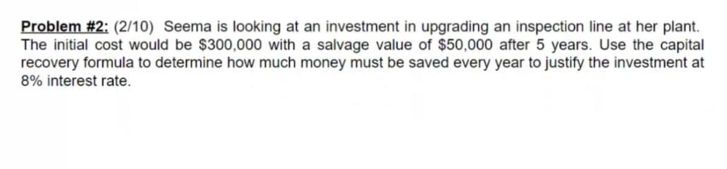 Problem #2: (2/10) Seema is looking at an investment in upgrading an inspection line at her plant.
The initial cost would be $300,000 with a salvage value of $50,000 after 5 years. Use the capital
recovery formula to determine how much money must be saved every year to justify the investment at
8% interest rate.
