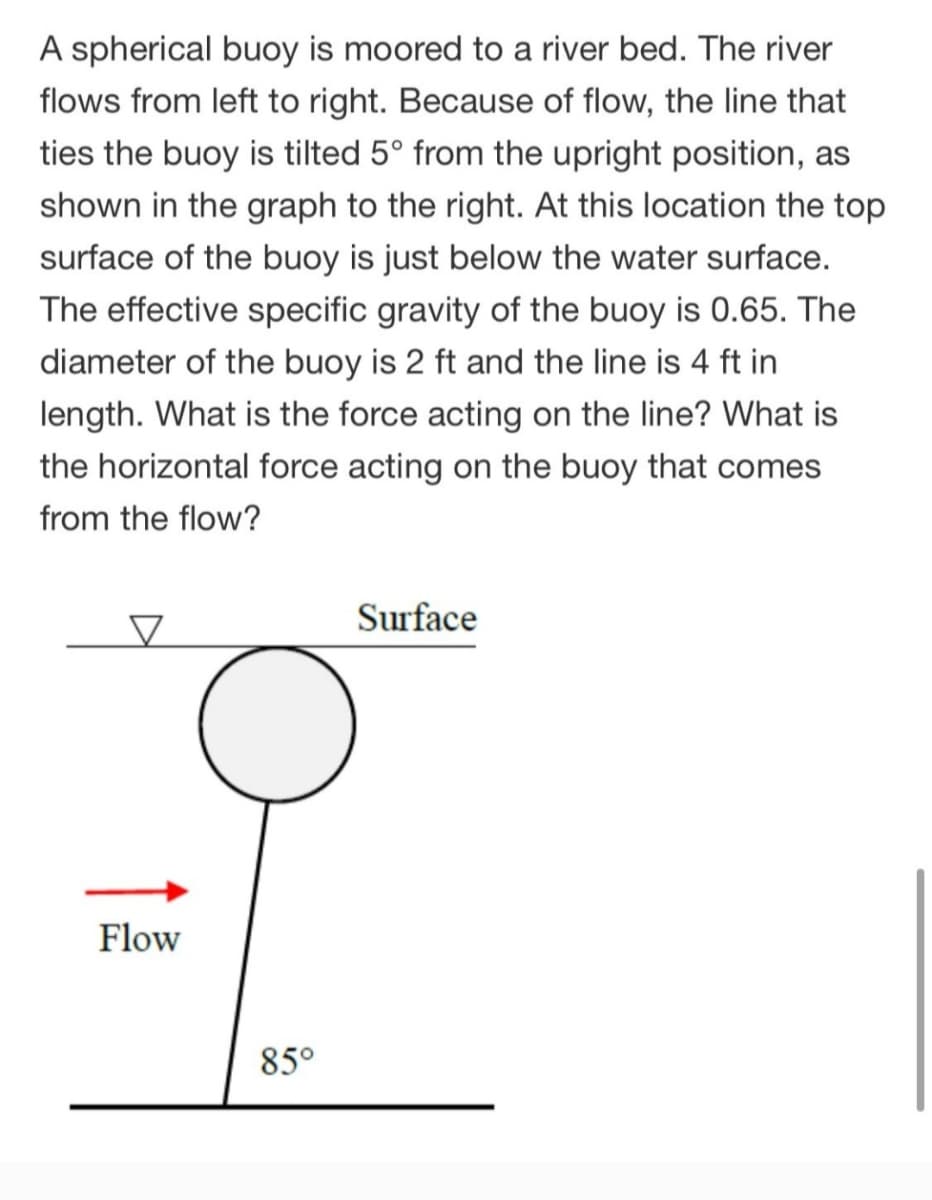 A spherical buoy is moored to a river bed. The river
flows from left to right. Because of flow, the line that
ties the buoy is tilted 5° from the upright position, as
shown in the graph to the right. At this location the top
surface of the buoy is just below the water surface.
The effective specific gravity of the buoy is 0.65. The
diameter of the buoy is 2 ft and the line is 4 ft in
length. What is the force acting on the line? What is
the horizontal force acting on the buoy that comes
from the flow?
Surface
Flow
85°
