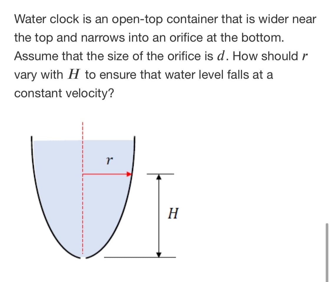Water clock is an open-top container that is wider near
the top and narrows into an orifice at the bottom.
Assume that the size of the orifice is d. How should r
vary with H to ensure that water level falls at a
constant velocity?
H
