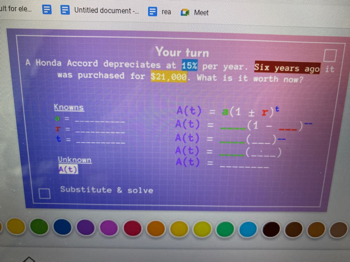 ult for ele. E A Untitled document . 9 rea
Meet
Your turn
A Honda Accord depreciates at 15% per year. Six years ago it
was purchased for $21, 000. What is it worth now?
Knowns
A(t) = a(1 + r)t
A(t) =
A(t)
A(t)
A(t)
(1 -
(--)-
(_--_
%3D
%3D
Unknown
%3D
A(t)
Substitute & solve
