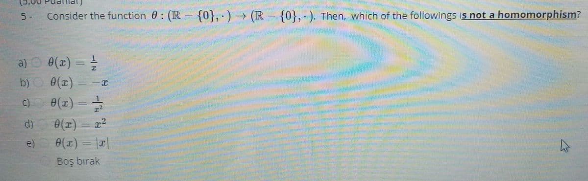 5-
Consider the function 0: (IR {0}, · ) → (IR = {0}, - ). Then, which of the followings is not a homomorphism?
= =
b) 0(x) =
e(x) = -
a) O 0(x)
e(r) = x2
0() = a|
d)
e)
Boş bırak
