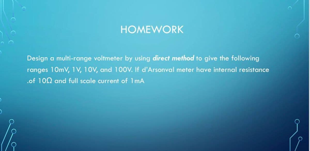 HOMEWORK
Design a multi-range voltmeter by using direct method to give the following
ranges 10mV, 1 V, 10V, and 100V. If d'Arsonval meter have internal resistance
.of 102 and full scale current of 1mA
