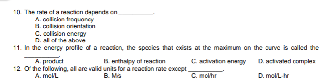 10. The rate of a reaction depends on
A. collision frequency
B. collision orientation
C. collision energy
D. all of the above
11. In the energy profile of a reaction, the species that exists at the maximum on the curve is called the
B. enthalpy of reaction
12. Of the following, all are valid units for a reaction rate except
B. M/s
A. product
C. activation energy
D. activated complex
A. mol/L
C. mo/hr
D. mol/L-hr
