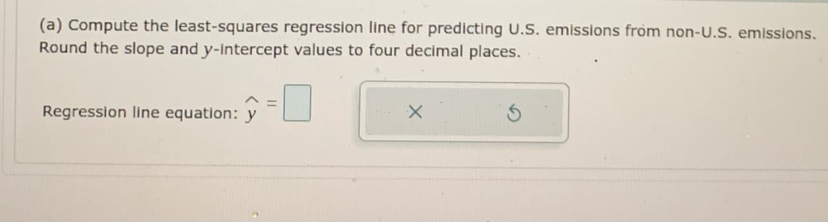 (a) Compute the least-squares regression line for predicting U.S. emissions from non-U.S. emissions.
Round the slope and y-intercept values to four decimal places.
Regression line equation: y
