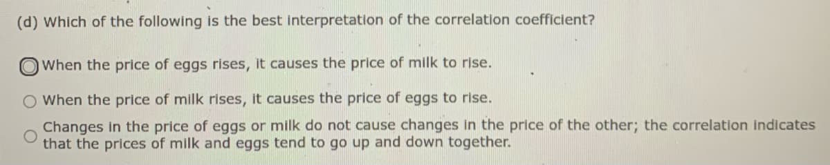 (d) Which of the following is the best interpretation of the correlation coefficient?
When the price of eggs rises, it causes the price of milk to rise.
When the price of milk rises, it causes the price of eggs to rise.
Changes in the price of eggs or milk do not cause changes in the price of the other; the correlation indicates
that the prices of milk and eggs tend to go up and down together.
