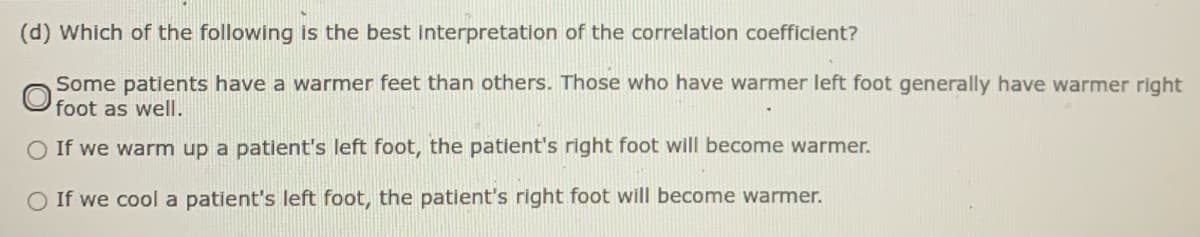 (d) Which of the following is the best Interpretation of the correlation coefficient?
Some patients have a warmer feet than others. Those who have warmer left foot generally have warmer right
O foot as well.
O If we warm up a patient's left foot, the patient's right foot will become warmer.
O If we cool a patient's left foot, the patient's right foot will become warmer.
