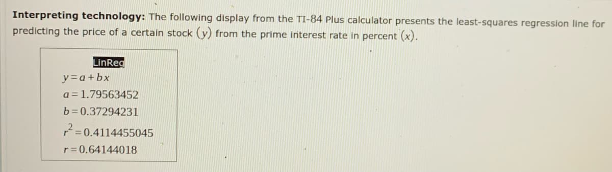Interpreting technology: The following display from the TI-84 Plus calculator presents the least-squares regression line for
predicting the price of a certain stock (y) from the prime interest rate in percent (x).
LinReg
y=a+bx
a = 1.79563452
b= 0.37294231
2=
0.4114455045
r= 0.64144018
