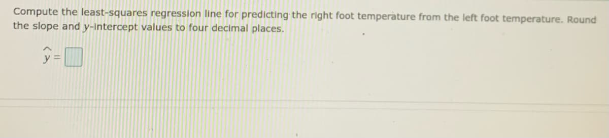 Compute the least-squares regression line for predicting the right foot temperature from the left foot temperature. Round
the slope and y-Intercept values to four decimal places.
y =
