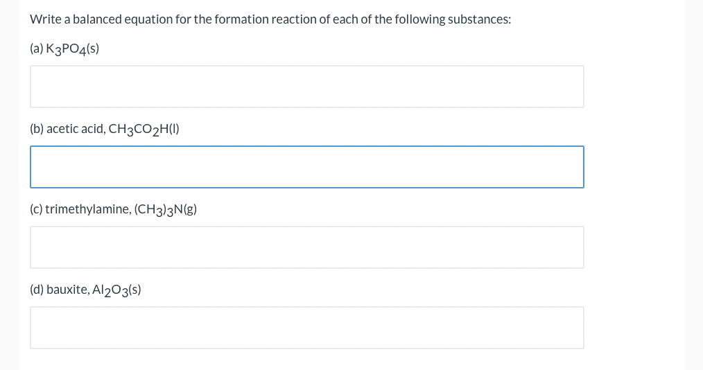 Write a balanced equation for the formation reaction of each of the following substances:
(a) К3РОД(s)
(b) acetic acid, CH3CO2H(I)
(c) trimethylamine, (CH3)3N(g)
(d) bauxite, Al203(s)
