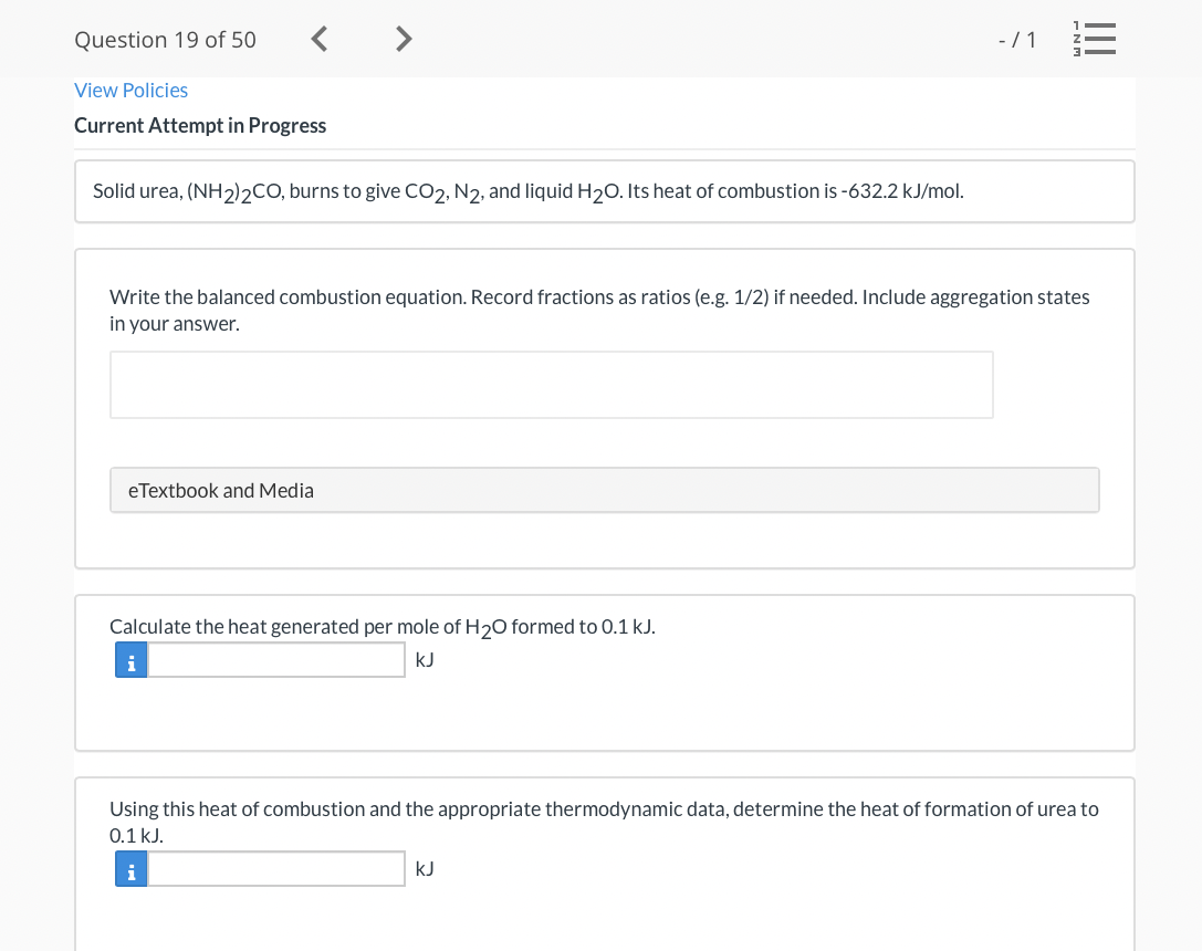 Question 19 of 50
< >
-/1 E
View Policies
Current Attempt in Progress
Solid urea, (NH2)2CO, burns to give CO2, N2, and liquid H20. Its heat of combustion is -632.2 kJ/mol.
Write the balanced combustion equation. Record fractions as ratios (e.g. 1/2) if needed. Include aggregation states
in your answer.
eTextbook and Media
Calculate the heat generated per mole of H20 formed to 0.1 kJ.
i
kJ
Using this heat of combustion and the appropriate thermodynamic data, determine the heat of formation of urea to
0.1 kJ.
i
kJ
