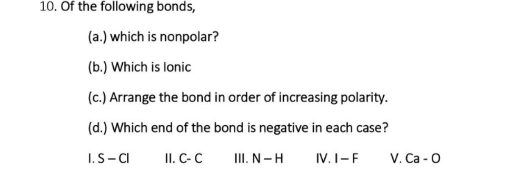 10. Of the following bonds,
(a.) which is nonpolar?
(b.) Which is lonic
(c.) Arrange the bond in order of increasing polarity.
(d.) Which end of the bond is negative in each case?
I.S- CI
II. C-C
III. N-H
IV. I-F
V. Ca - 0
