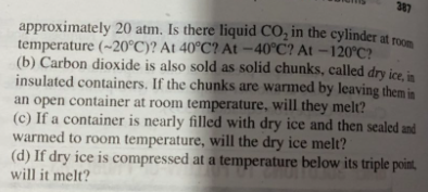 387
approximately 20 atm. Is there liquid CO, in the cylinder at roo
temperature (~20°C)? At 40°C? At -40°C? At –120°C?
(b) Carbon dioxide is also sold as solid chunks, called dry ice in
insulated containers. If the chunks are warmed by leaving them in
an open container at room temperature, will they melt?
(c) If a container is nearly filled with dry ice and then sealed and
warmed to room temperature, will the dry ice melt?
(d) If dry ice is compressed at a temperature below its triple point,
will it melt?
