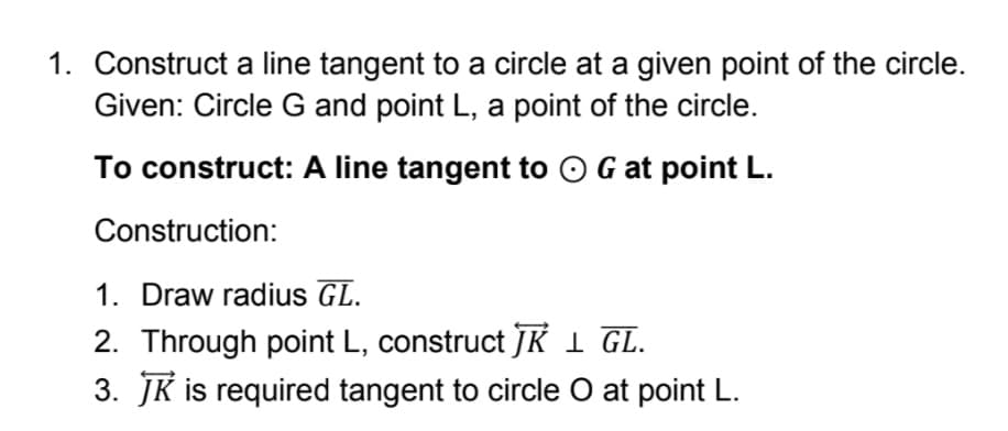 1. Construct a line tangent to a circle at a given point of the circle.
Given: Circle G and point L, a point of the circle.
To construct: A line tangent to O G at point L.
Construction:
1. Draw radius GL.
2. Through point L, construct JK 1 GL.
3. JK is required tangent to circle O at point L.
