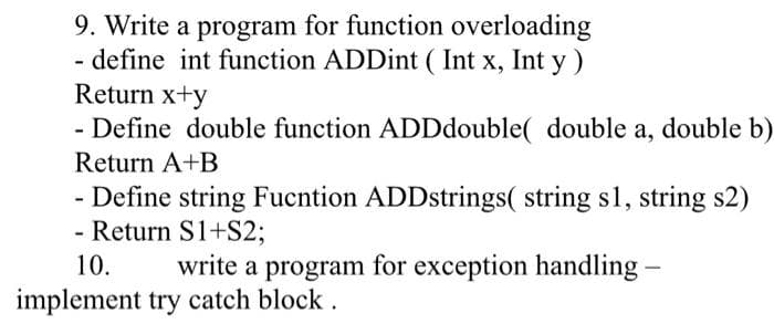 9. Write a program for function overloading
- define int function ADDint ( Int x, Int y )
Return x+y
- Define double function ADDdouble( double a, double b)
Return A+B
- Define string Fucntion ADDstrings( string s1, string s2)
- Return S1+S2;
10.
write a program for exception handling -
implement try catch block.
