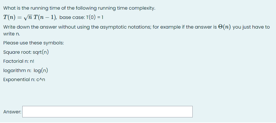 What is the running time of the following running time complexity.
T(n) = Vn T(n – 1), base case: T(0) = 1
Write down the answer without using the asymptotic notations; for example if the answer is O(n) you just have to
write n.
Please use these symbols:
Square root: sqrt(n)
Factorial n: n!
logarithm n: log(n)
Exponential n: c^n
Answer:
