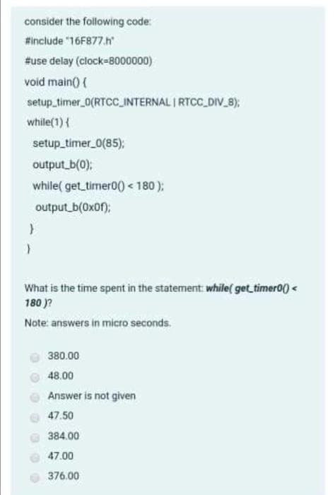 consider the following code:
#include "16F877.h
#use delay (clock-8000000)
void main() (
setup_timer_0(RTCC_INTERNAL I RTCC_DIV_8);
while(1){
setup_timer_0(85);
output b(0);
while( get timer0) < 180);
output b(0x0f);
What is the time spent in the statement: while( get timer00) <
180 )?
Note: answers in micro seconds.
380.00
48.00
Answer is not given
47.50
384.00
47.00
376.00
