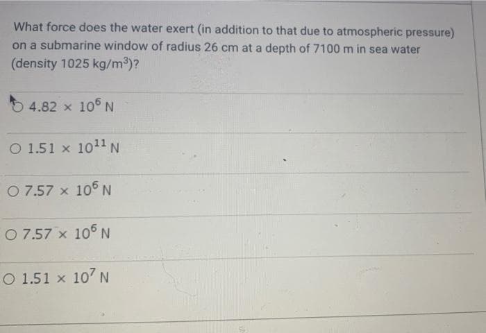 What force does the water exert (in addition to that due to atmospheric pressure)
on a submarine window of radius 26 cm at a depth of 7100 m in sea water
(density 1025 kg/m3)?
4.82 x 105 N
O 1.51 x 1011 N
O 7.57 x 10 N
O 7.57 x 10 N
O 1.51 x 107 N
