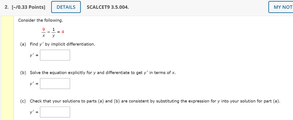 2. [-/0.33 Points]
DETAILS
SCALCET9 3.5.004.
MY NOTI
Consider the following.
9.
= 4
y
(a) Find y' by implicit differentiation.
y' =
(b) Solve the equation explicitly for y and differentiate to get y' in terms of x.
y' =
(c) Check that your solutions to parts (a) and (b) are consistent by substituting the expression for y into your solution for part (a).
y' =
