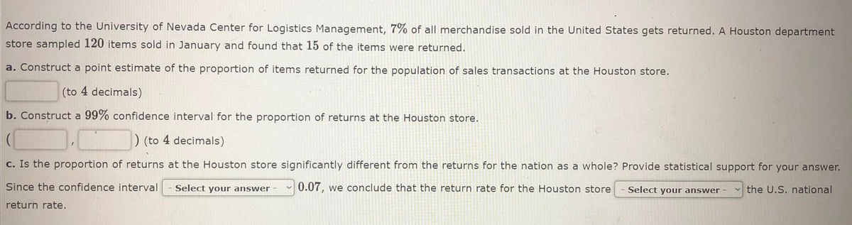 According to the University of Nevada Center for Logistics Management, 7% of all merchandise sold in the United States gets returned. A Houston department
store sampled 120 items sold in January and found that 15 of the items were returned.
a. Construct a point estimate of the proportion of items returned for the population of sales transactions at the Houston store.
(to 4 decimals)
b. Construct a 99% confidence interval for the proportion of returns at the Houston store.
) (to 4 decimals)
c. Is the proportion of returns at the Houston store significantly different from the returns for the nation as a whole? Provide statistical support for your answer.
Since the confidence interval
Select your answer
0.07, we conclude that the return rate for the Houston store
Select your answer -
v the U.S. national
return rate.
