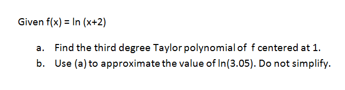Given f(x) = In (x+2)
a. Find the third degree Taylor polynomial of f centered at 1.
b. Use (a) to approximate the value of In(3.05). Do not simplify.

