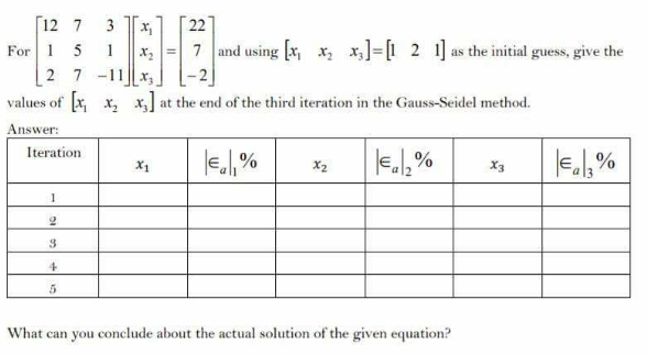 [12 7
For 1 5 1
2 7 -11x,
values of x x, x] at the end of the third iteration in the Gauss-Seidel method.
HE
3
22
7 and using [x, x, x]=[1 2 1] as the initial guess, give the
Answer:
Iteration
X1
X2
X3
3
4
What can you conclude about the actual solution of the given equation?
