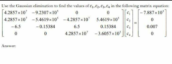 Use the Gaussian elimination to find the values of c1, C2, C3, C4 in the following matrix equation:
[4.2857x10 -9.2307x10
4.2857x10' - 5.4619x10 -4.2857x10 5.4619x10
- 6.5
-7.887x10']
-0.15384
6.5
0.15384
0.007
4.2857x10 -3.6057x10
Answer:
