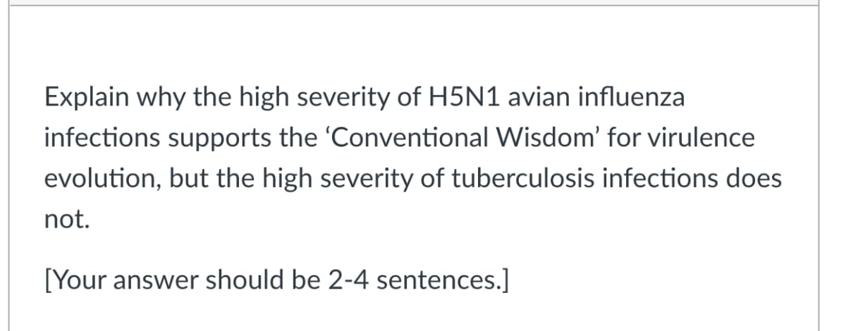 Explain why the high severity of H5N1 avian influenza
infections supports the 'Conventional Wisdom' for virulence
evolution, but the high severity of tuberculosis infections does
not.
[Your answer should be 2-4 sentences.]
